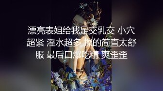 漂亮表姐给我足交乳交 小穴超紧 淫水超多 操的简直太舒服 最后口爆吃精 爽歪歪