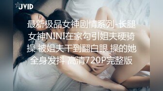 最新极品女神剧情系列-长腿女神NINI在家勾引姐夫硬骑操 被姐夫干到翻白眼 操的她全身发抖 高清720P完整版